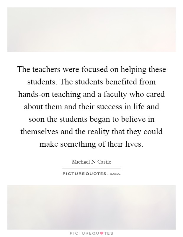 The teachers were focused on helping these students. The students benefited from hands-on teaching and a faculty who cared about them and their success in life and soon the students began to believe in themselves and the reality that they could make something of their lives Picture Quote #1