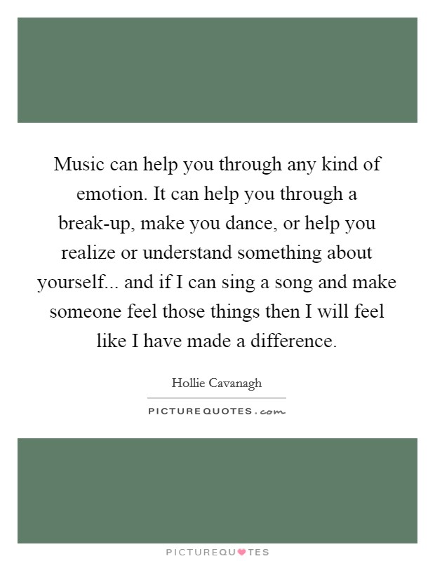 Music can help you through any kind of emotion. It can help you through a break-up, make you dance, or help you realize or understand something about yourself... and if I can sing a song and make someone feel those things then I will feel like I have made a difference Picture Quote #1