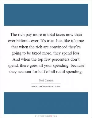 The rich pay more in total taxes now than ever before - ever. It’s true. Just like it’s true that when the rich are convinced they’re going to be taxed more, they spend less. And when the top few percenters don’t spend, there goes all your spending, because they account for half of all retail spending Picture Quote #1