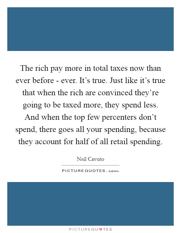 The rich pay more in total taxes now than ever before - ever. It's true. Just like it's true that when the rich are convinced they're going to be taxed more, they spend less. And when the top few percenters don't spend, there goes all your spending, because they account for half of all retail spending Picture Quote #1