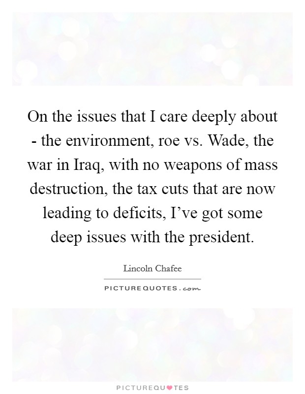 On the issues that I care deeply about - the environment, roe vs. Wade, the war in Iraq, with no weapons of mass destruction, the tax cuts that are now leading to deficits, I've got some deep issues with the president Picture Quote #1