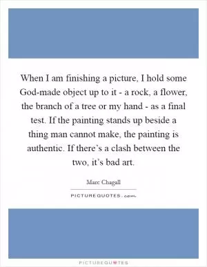 When I am finishing a picture, I hold some God-made object up to it - a rock, a flower, the branch of a tree or my hand - as a final test. If the painting stands up beside a thing man cannot make, the painting is authentic. If there’s a clash between the two, it’s bad art Picture Quote #1