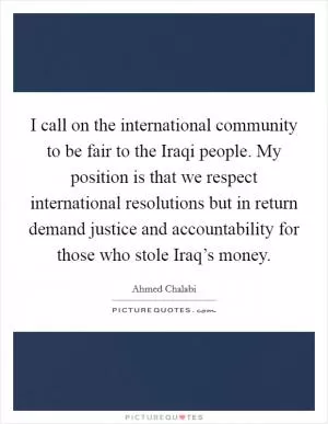 I call on the international community to be fair to the Iraqi people. My position is that we respect international resolutions but in return demand justice and accountability for those who stole Iraq’s money Picture Quote #1