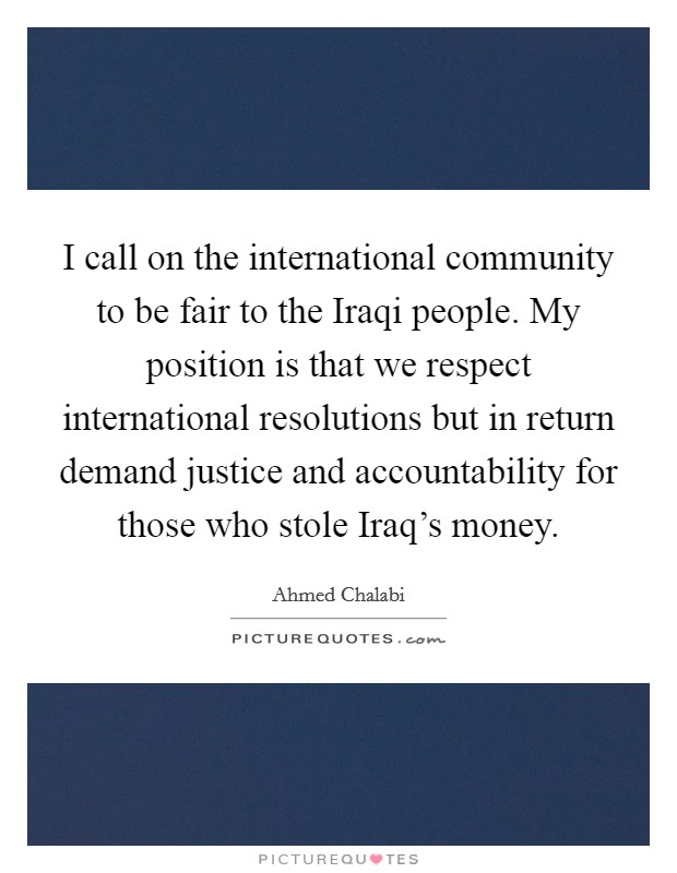 I call on the international community to be fair to the Iraqi people. My position is that we respect international resolutions but in return demand justice and accountability for those who stole Iraq's money Picture Quote #1