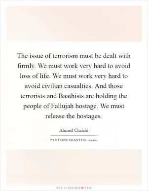 The issue of terrorism must be dealt with firmly. We must work very hard to avoid loss of life. We must work very hard to avoid civilian casualties. And those terrorists and Baathists are holding the people of Fallujah hostage. We must release the hostages Picture Quote #1