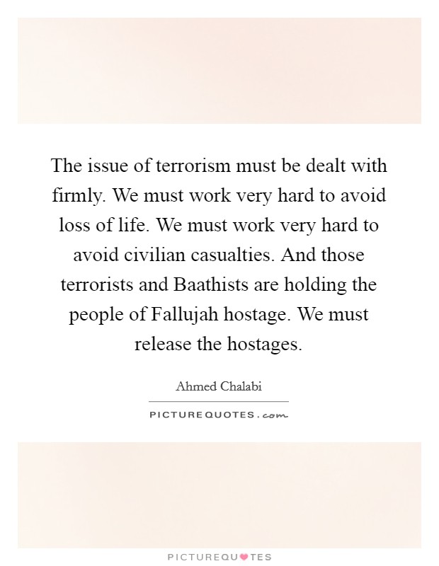 The issue of terrorism must be dealt with firmly. We must work very hard to avoid loss of life. We must work very hard to avoid civilian casualties. And those terrorists and Baathists are holding the people of Fallujah hostage. We must release the hostages Picture Quote #1
