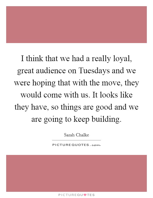 I think that we had a really loyal, great audience on Tuesdays and we were hoping that with the move, they would come with us. It looks like they have, so things are good and we are going to keep building Picture Quote #1