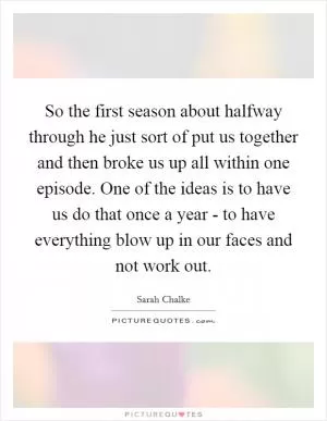 So the first season about halfway through he just sort of put us together and then broke us up all within one episode. One of the ideas is to have us do that once a year - to have everything blow up in our faces and not work out Picture Quote #1