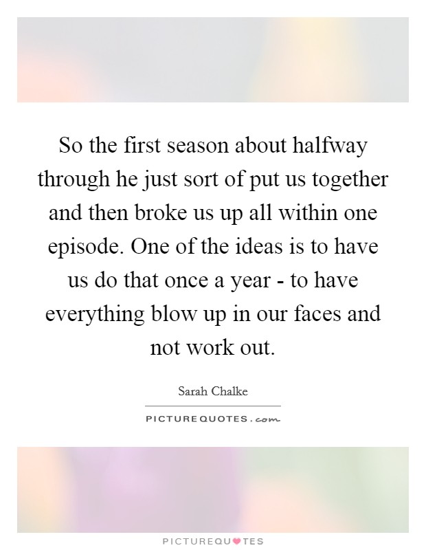So the first season about halfway through he just sort of put us together and then broke us up all within one episode. One of the ideas is to have us do that once a year - to have everything blow up in our faces and not work out Picture Quote #1