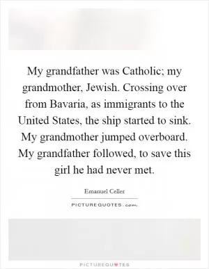 My grandfather was Catholic; my grandmother, Jewish. Crossing over from Bavaria, as immigrants to the United States, the ship started to sink. My grandmother jumped overboard. My grandfather followed, to save this girl he had never met Picture Quote #1
