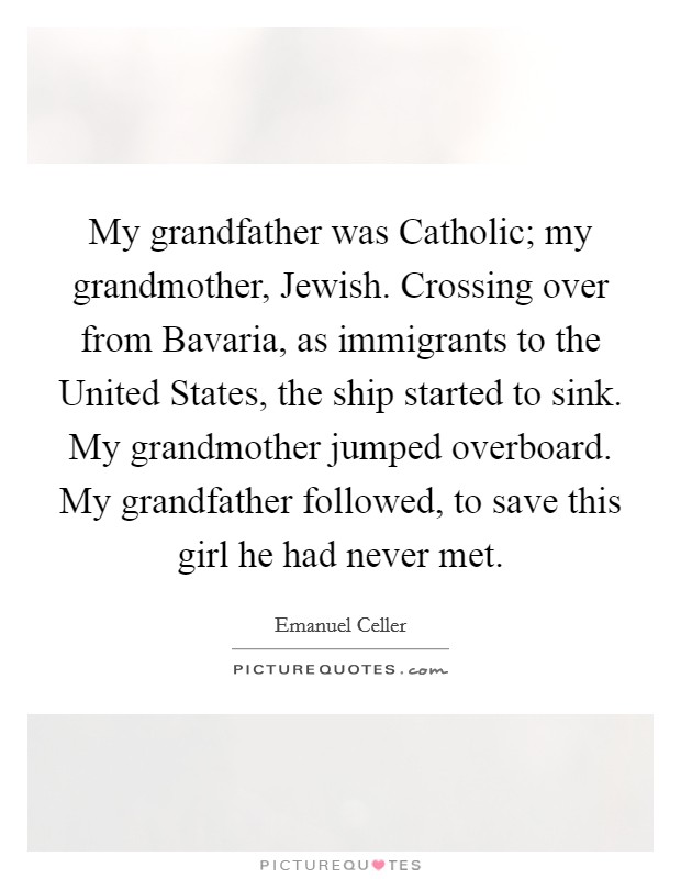 My grandfather was Catholic; my grandmother, Jewish. Crossing over from Bavaria, as immigrants to the United States, the ship started to sink. My grandmother jumped overboard. My grandfather followed, to save this girl he had never met Picture Quote #1