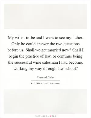 My wife - to-be and I went to see my father. Only he could answer the two questions before us: Shall we get married now? Shall I begin the practice of law, or continue being the successful wine salesman I had become, working my way through law school? Picture Quote #1