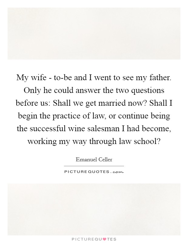 My wife - to-be and I went to see my father. Only he could answer the two questions before us: Shall we get married now? Shall I begin the practice of law, or continue being the successful wine salesman I had become, working my way through law school? Picture Quote #1