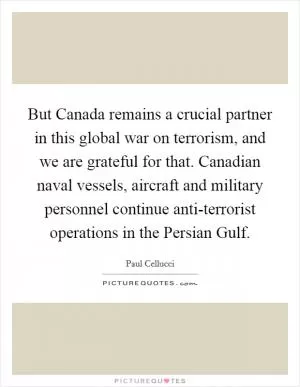 But Canada remains a crucial partner in this global war on terrorism, and we are grateful for that. Canadian naval vessels, aircraft and military personnel continue anti-terrorist operations in the Persian Gulf Picture Quote #1