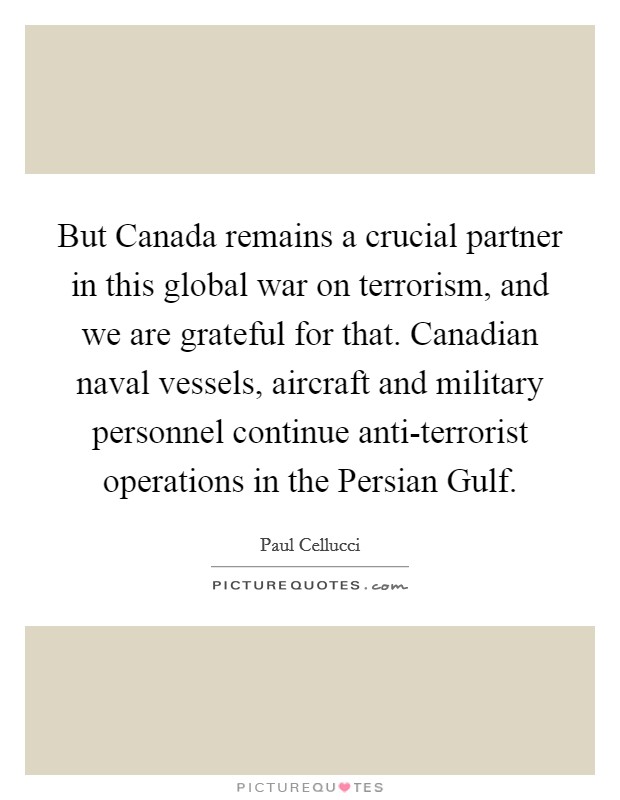 But Canada remains a crucial partner in this global war on terrorism, and we are grateful for that. Canadian naval vessels, aircraft and military personnel continue anti-terrorist operations in the Persian Gulf Picture Quote #1