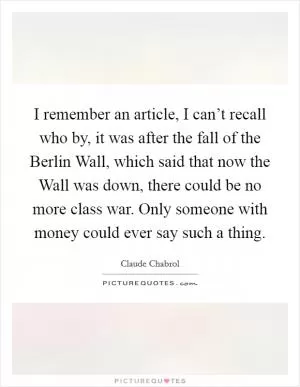 I remember an article, I can’t recall who by, it was after the fall of the Berlin Wall, which said that now the Wall was down, there could be no more class war. Only someone with money could ever say such a thing Picture Quote #1