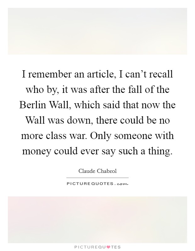 I remember an article, I can't recall who by, it was after the fall of the Berlin Wall, which said that now the Wall was down, there could be no more class war. Only someone with money could ever say such a thing Picture Quote #1