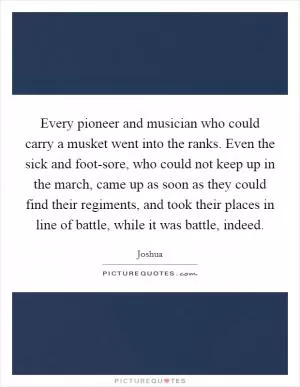 Every pioneer and musician who could carry a musket went into the ranks. Even the sick and foot-sore, who could not keep up in the march, came up as soon as they could find their regiments, and took their places in line of battle, while it was battle, indeed Picture Quote #1