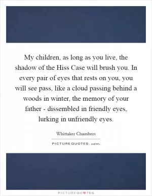 My children, as long as you live, the shadow of the Hiss Case will brush you. In every pair of eyes that rests on you, you will see pass, like a cloud passing behind a woods in winter, the memory of your father - dissembled in friendly eyes, lurking in unfriendly eyes Picture Quote #1