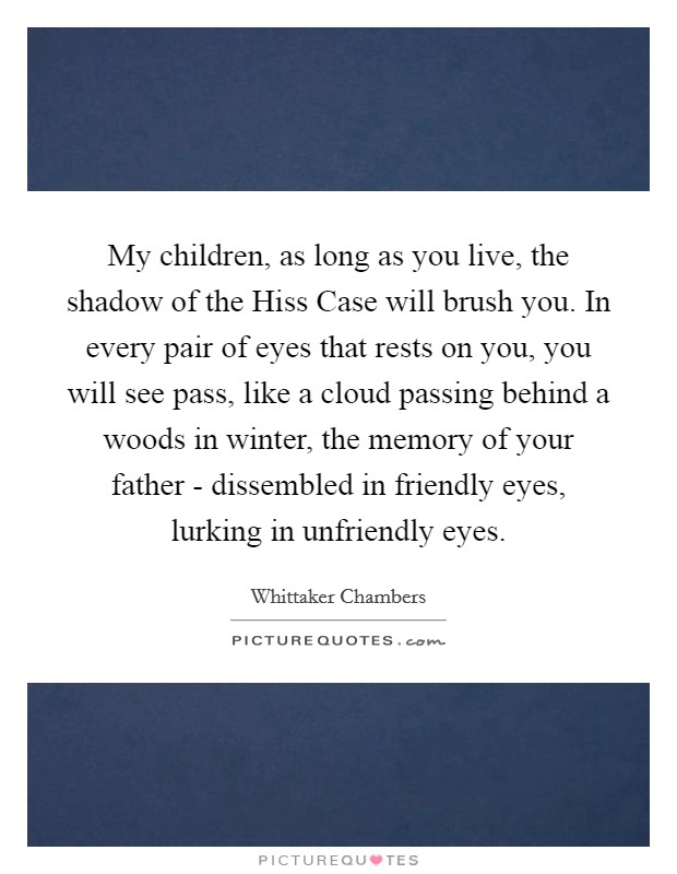 My children, as long as you live, the shadow of the Hiss Case will brush you. In every pair of eyes that rests on you, you will see pass, like a cloud passing behind a woods in winter, the memory of your father - dissembled in friendly eyes, lurking in unfriendly eyes Picture Quote #1