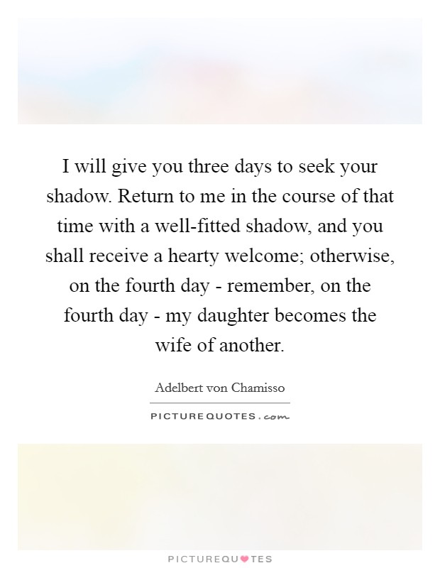 I will give you three days to seek your shadow. Return to me in the course of that time with a well-fitted shadow, and you shall receive a hearty welcome; otherwise, on the fourth day - remember, on the fourth day - my daughter becomes the wife of another Picture Quote #1