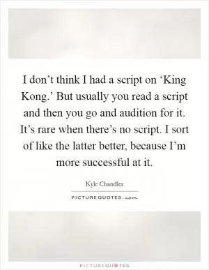 I don’t think I had a script on ‘King Kong.’ But usually you read a script and then you go and audition for it. It’s rare when there’s no script. I sort of like the latter better, because I’m more successful at it Picture Quote #1