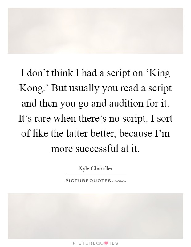 I don't think I had a script on ‘King Kong.' But usually you read a script and then you go and audition for it. It's rare when there's no script. I sort of like the latter better, because I'm more successful at it Picture Quote #1