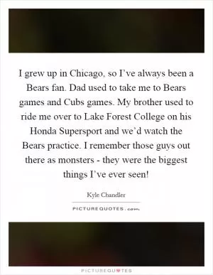 I grew up in Chicago, so I’ve always been a Bears fan. Dad used to take me to Bears games and Cubs games. My brother used to ride me over to Lake Forest College on his Honda Supersport and we’d watch the Bears practice. I remember those guys out there as monsters - they were the biggest things I’ve ever seen! Picture Quote #1