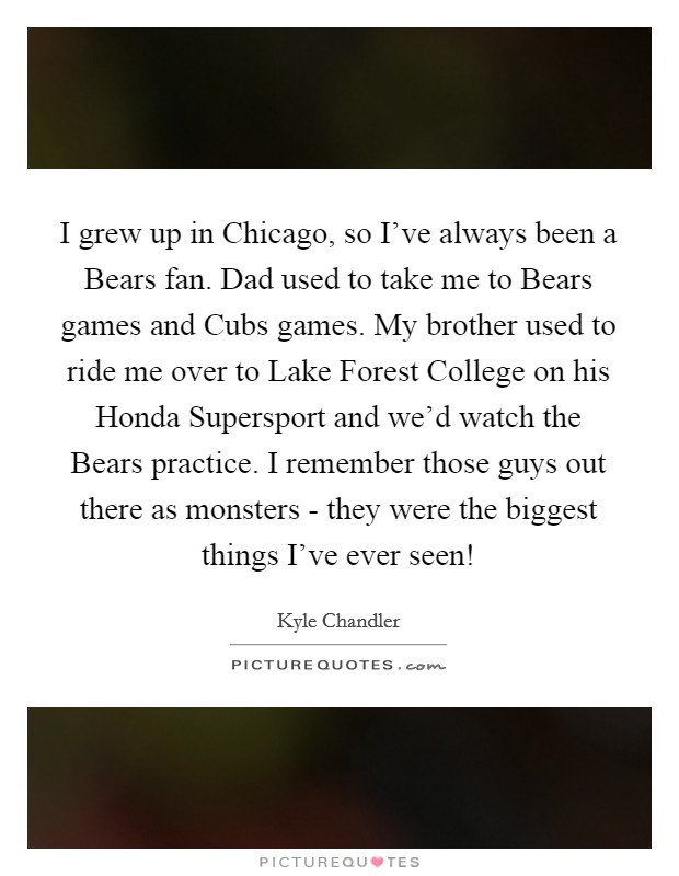 I grew up in Chicago, so I've always been a Bears fan. Dad used to take me to Bears games and Cubs games. My brother used to ride me over to Lake Forest College on his Honda Supersport and we'd watch the Bears practice. I remember those guys out there as monsters - they were the biggest things I've ever seen! Picture Quote #1