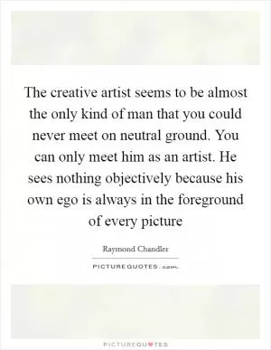The creative artist seems to be almost the only kind of man that you could never meet on neutral ground. You can only meet him as an artist. He sees nothing objectively because his own ego is always in the foreground of every picture Picture Quote #1
