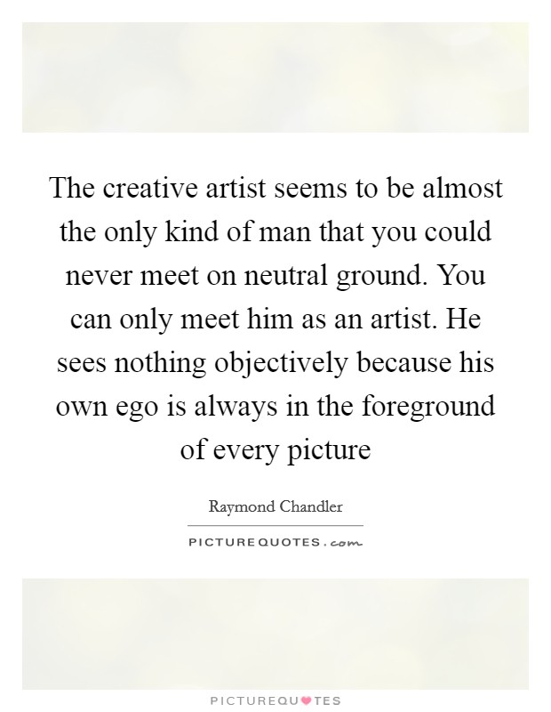 The creative artist seems to be almost the only kind of man that you could never meet on neutral ground. You can only meet him as an artist. He sees nothing objectively because his own ego is always in the foreground of every picture Picture Quote #1