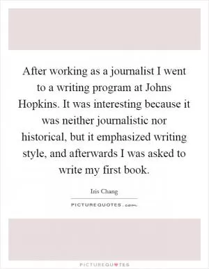 After working as a journalist I went to a writing program at Johns Hopkins. It was interesting because it was neither journalistic nor historical, but it emphasized writing style, and afterwards I was asked to write my first book Picture Quote #1