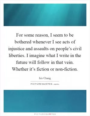 For some reason, I seem to be bothered whenever I see acts of injustice and assaults on people’s civil liberties. I imagine what I write in the future will follow in that vein. Whether it’s fiction or non-fiction Picture Quote #1