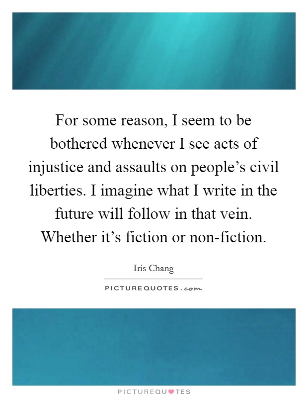 For some reason, I seem to be bothered whenever I see acts of injustice and assaults on people's civil liberties. I imagine what I write in the future will follow in that vein. Whether it's fiction or non-fiction Picture Quote #1
