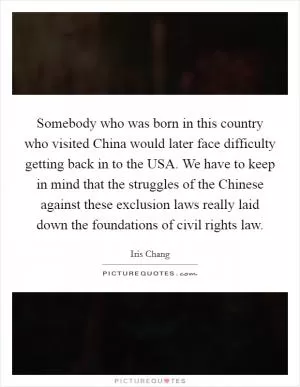 Somebody who was born in this country who visited China would later face difficulty getting back in to the USA. We have to keep in mind that the struggles of the Chinese against these exclusion laws really laid down the foundations of civil rights law Picture Quote #1