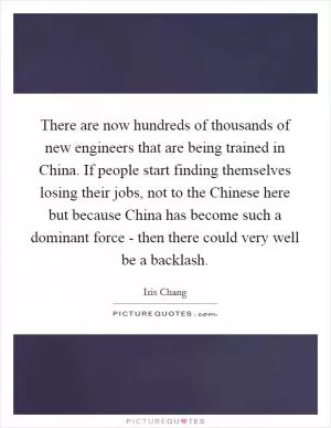 There are now hundreds of thousands of new engineers that are being trained in China. If people start finding themselves losing their jobs, not to the Chinese here but because China has become such a dominant force - then there could very well be a backlash Picture Quote #1