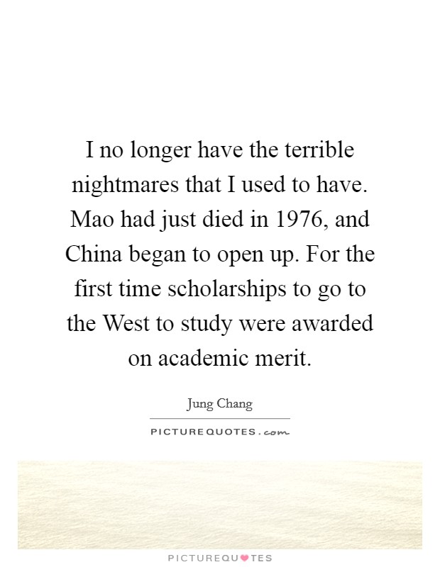 I no longer have the terrible nightmares that I used to have. Mao had just died in 1976, and China began to open up. For the first time scholarships to go to the West to study were awarded on academic merit Picture Quote #1
