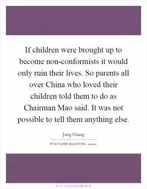If children were brought up to become non-conformists it would only ruin their lives. So parents all over China who loved their children told them to do as Chairman Mao said. It was not possible to tell them anything else Picture Quote #1