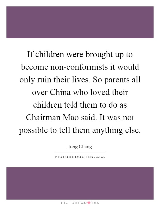 If children were brought up to become non-conformists it would only ruin their lives. So parents all over China who loved their children told them to do as Chairman Mao said. It was not possible to tell them anything else Picture Quote #1