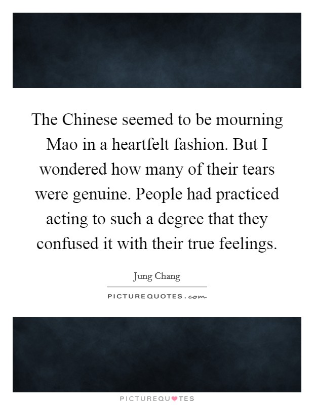 The Chinese seemed to be mourning Mao in a heartfelt fashion. But I wondered how many of their tears were genuine. People had practiced acting to such a degree that they confused it with their true feelings Picture Quote #1