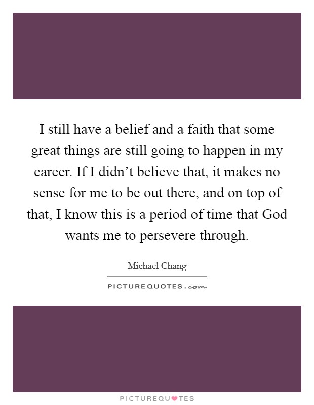I still have a belief and a faith that some great things are still going to happen in my career. If I didn't believe that, it makes no sense for me to be out there, and on top of that, I know this is a period of time that God wants me to persevere through Picture Quote #1