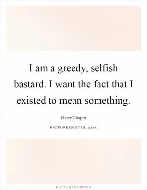 I am a greedy, selfish bastard. I want the fact that I existed to mean something Picture Quote #1