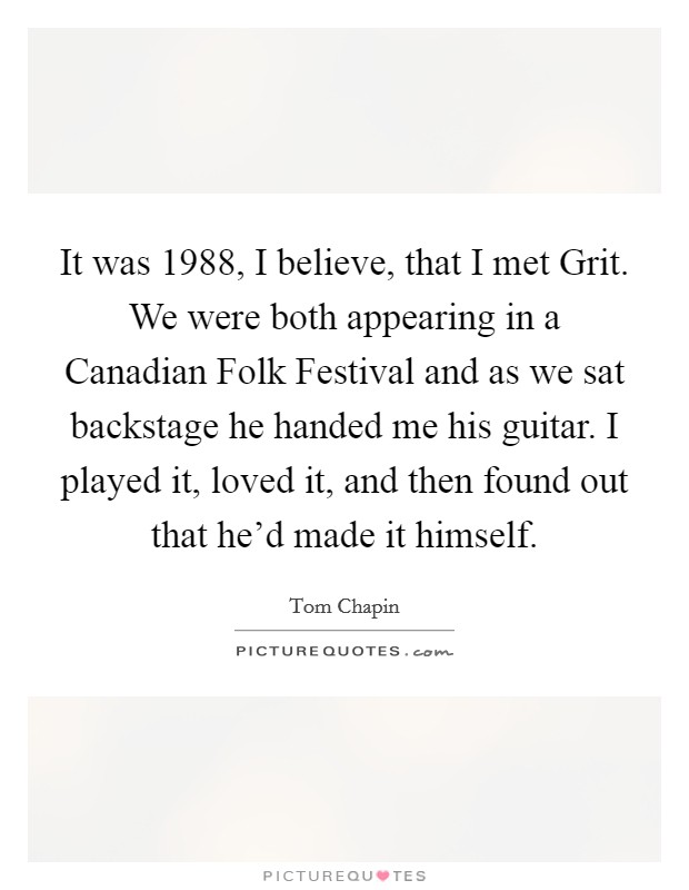 It was 1988, I believe, that I met Grit. We were both appearing in a Canadian Folk Festival and as we sat backstage he handed me his guitar. I played it, loved it, and then found out that he'd made it himself Picture Quote #1