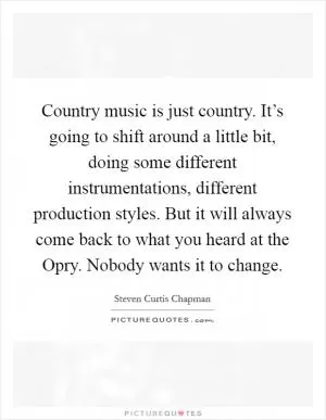 Country music is just country. It’s going to shift around a little bit, doing some different instrumentations, different production styles. But it will always come back to what you heard at the Opry. Nobody wants it to change Picture Quote #1