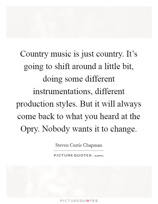 Country music is just country. It's going to shift around a little bit, doing some different instrumentations, different production styles. But it will always come back to what you heard at the Opry. Nobody wants it to change Picture Quote #1