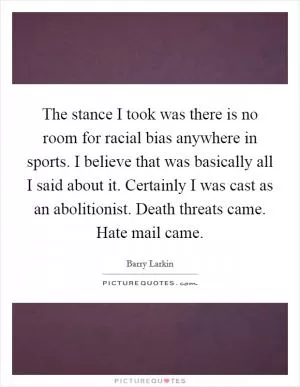 The stance I took was there is no room for racial bias anywhere in sports. I believe that was basically all I said about it. Certainly I was cast as an abolitionist. Death threats came. Hate mail came Picture Quote #1