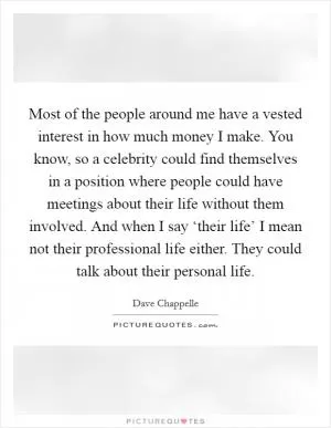 Most of the people around me have a vested interest in how much money I make. You know, so a celebrity could find themselves in a position where people could have meetings about their life without them involved. And when I say ‘their life’ I mean not their professional life either. They could talk about their personal life Picture Quote #1