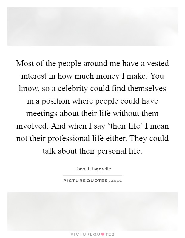 Most of the people around me have a vested interest in how much money I make. You know, so a celebrity could find themselves in a position where people could have meetings about their life without them involved. And when I say ‘their life' I mean not their professional life either. They could talk about their personal life Picture Quote #1