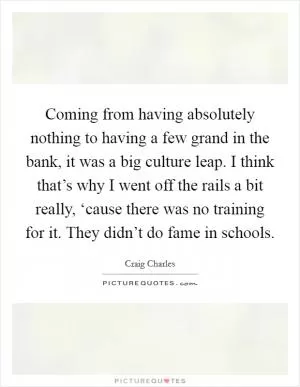Coming from having absolutely nothing to having a few grand in the bank, it was a big culture leap. I think that’s why I went off the rails a bit really, ‘cause there was no training for it. They didn’t do fame in schools Picture Quote #1