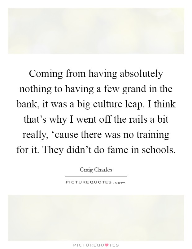 Coming from having absolutely nothing to having a few grand in the bank, it was a big culture leap. I think that's why I went off the rails a bit really, ‘cause there was no training for it. They didn't do fame in schools Picture Quote #1